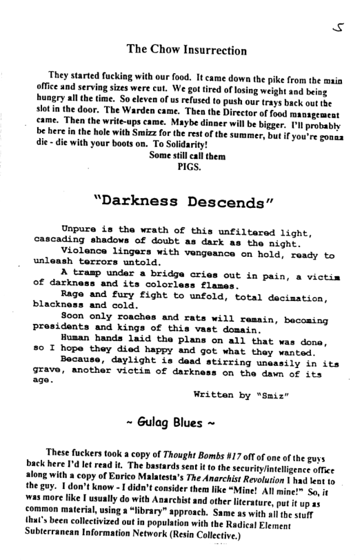 The Chow Insurrection They started fucking with our food. It came down the pike from the main office and serving sizes were cut. We got tired of losing weight and being hungry all the time. So cleven of us refused to push our trays back out the slotin the door. The Warden came. Thea the Director of food managemeat came. Then the write-ups came. Maybe dinaer wil be bigger. [ll probably be here in the hole with Smizz for the rest o the summer, but if you’re gonaa die - die with your boots on. To Solidarity! Some still call them PIGS. “Darkness Descends” Unpure is the wrath of this unfiltared light, ading shadows of doubt as dark as the night. Violence lingers with vengeance on hold, ready to h terrors untold A tramp under a bridge cries out in pain, a victim of darkness and its colorless flames Rage and fury fight to unfold, total decimation, blackness and cold. Soon only roaches and rats will remain, bacoming presidents and kings of this vast domain. Human hands laid the plans on all that was dona, 80 I hope thay died happy and got what they wanted. Because, daylight is dead stirring uneasily in its grave, another victim of darkness on the dawn of its age. unl Written by “Smiz" ~ Gulag Blues ~ These fuckers took a copy of Thought Bombs 417 off of one of the guys back here I’d let read it. The bastards sent it to the security/intelligence office along with a copy of Enrico Malatesta’s The Anarchist Revolurion 1 had leat to the guy. 1 don’t know - I didn’t consider them like “Mine! All mine!™ So, it was more like I usually do with Anarchist and other lterature, put it up 25 common material, using a “library” approach. Same as with all the stuf {hut’s been collectivized out in population with the Radical Element Subterranean Information Network (Resin Collective.)